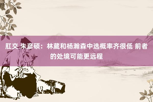 肛交 朱彦硕：林葳和杨瀚森中选概率齐很低 前者的处境可能更远程