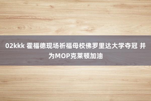 02kkk 霍福德现场祈福母校佛罗里达大学夺冠 并为MOP克莱顿加油