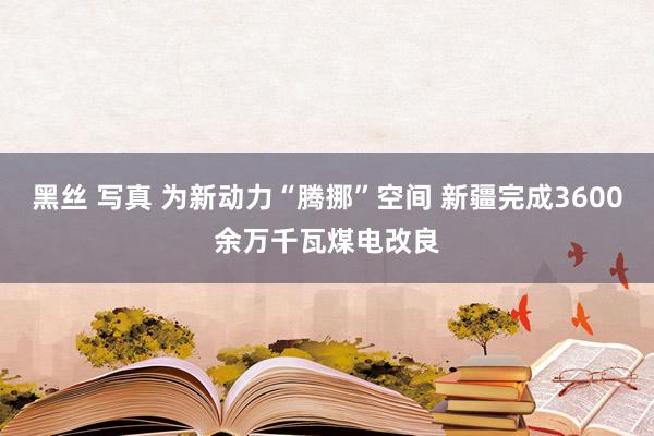 黑丝 写真 为新动力“腾挪”空间 新疆完成3600余万千瓦煤电改良