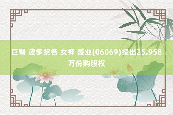 巨臀 波多黎各 女神 盛业(06069)授出25.958万份购股权