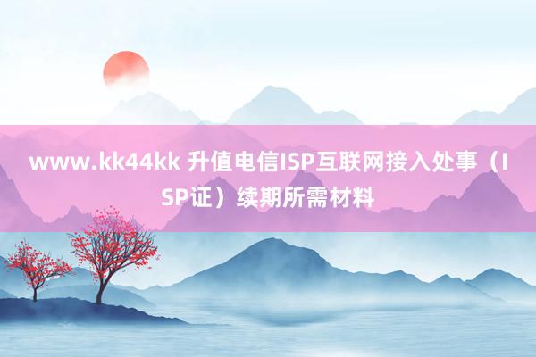 www.kk44kk 升值电信ISP互联网接入处事（ISP证）续期所需材料