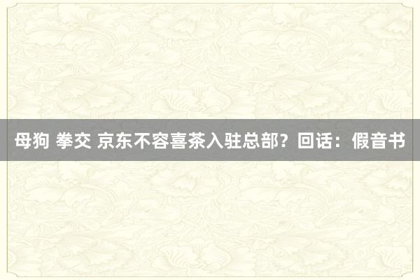 母狗 拳交 京东不容喜茶入驻总部？回话：假音书