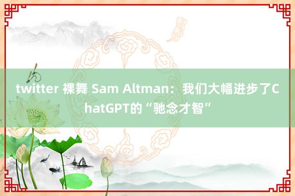 twitter 裸舞 Sam Altman：我们大幅进步了ChatGPT的“驰念才智”