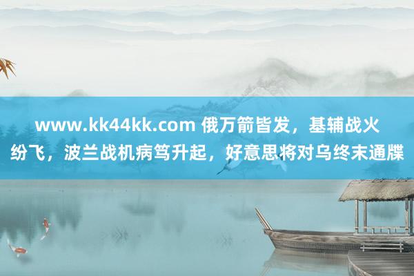 www.kk44kk.com 俄万箭皆发，基辅战火纷飞，波兰战机病笃升起，好意思将对乌终末通牒