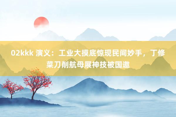 02kkk 演义：工业大摸底惊现民间妙手，丁修菜刀削航母展神技被国邀