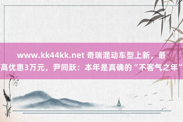 www.kk44kk.net 奇瑞混动车型上新，最高优惠3万元，尹同跃：本年是真确的“不客气之年”