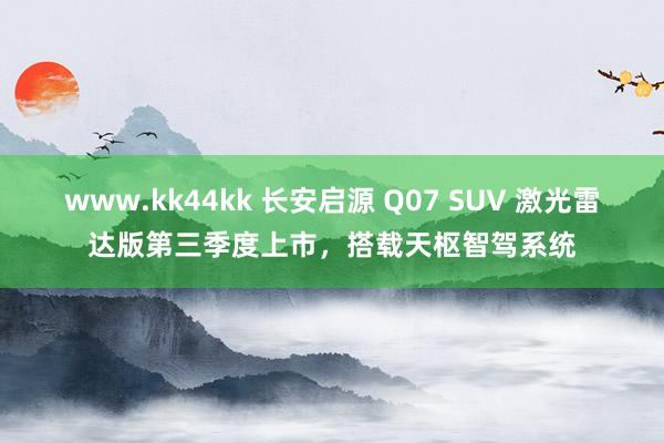 www.kk44kk 长安启源 Q07 SUV 激光雷达版第三季度上市，搭载天枢智驾系统