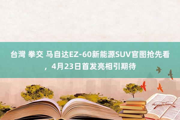 台灣 拳交 马自达EZ-60新能源SUV官图抢先看，4月23日首发亮相引期待