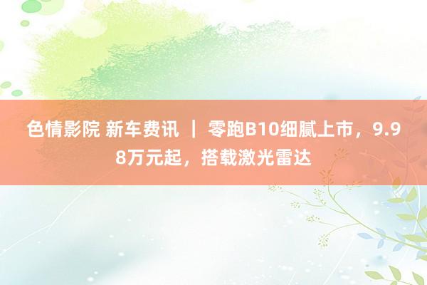 色情影院 新车费讯 ｜ 零跑B10细腻上市，9.98万元起，搭载激光雷达