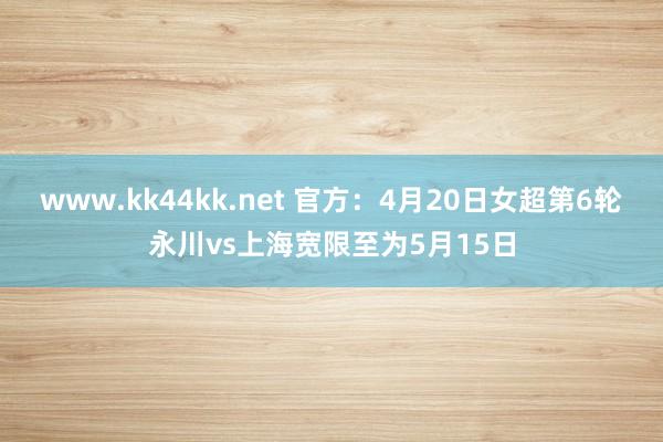 www.kk44kk.net 官方：4月20日女超第6轮永川vs上海宽限至为5月15日