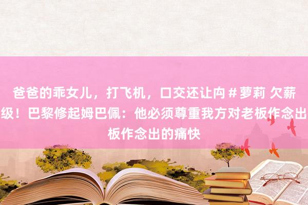 爸爸的乖女儿，打飞机，口交还让禸＃萝莉 欠薪纠纷升级！巴黎修起姆巴佩：他必须尊重我方对老板作念出的痛快