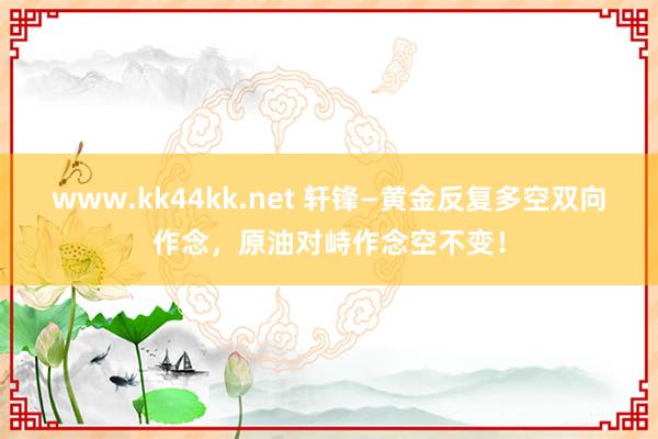 www.kk44kk.net 轩锋—黄金反复多空双向作念，原油对峙作念空不变！