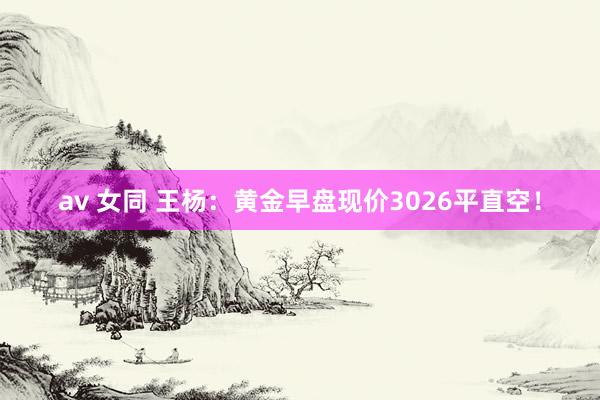 av 女同 王杨：黄金早盘现价3026平直空！