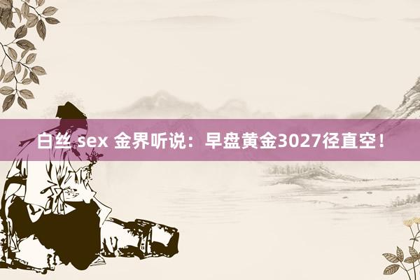 白丝 sex 金界听说：早盘黄金3027径直空！