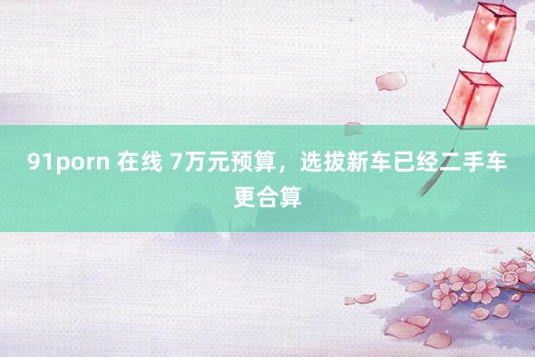 91porn 在线 7万元预算，选拔新车已经二手车更合算