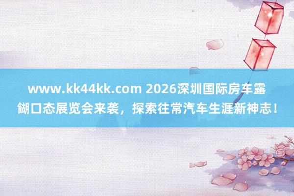 www.kk44kk.com 2026深圳国际房车露餬口态展览会来袭，探索往常汽车生涯新神志！