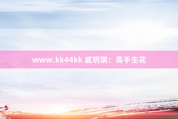 www.kk44kk 戚玥琪：高手生花