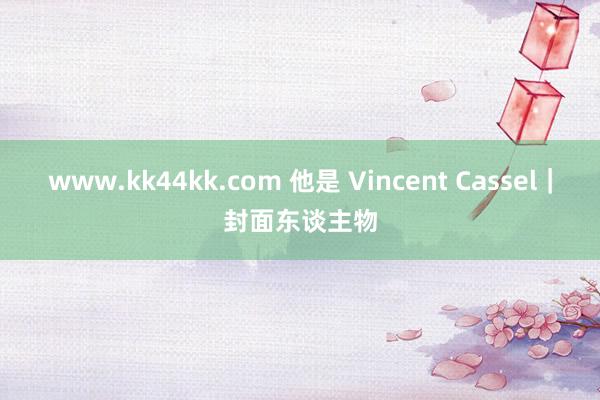 www.kk44kk.com 他是 Vincent Cassel｜封面东谈主物