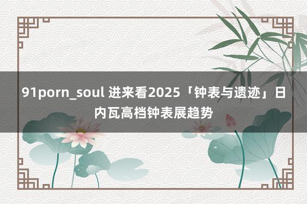 91porn_soul 进来看2025「钟表与遗迹」日内瓦高档钟表展趋势