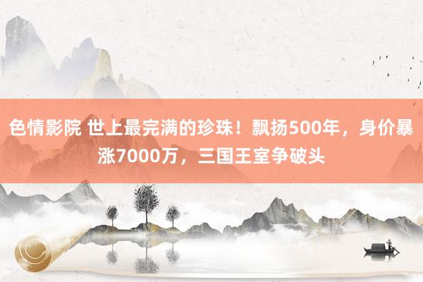 色情影院 世上最完满的珍珠！飘扬500年，身价暴涨7000万，三国王室争破头