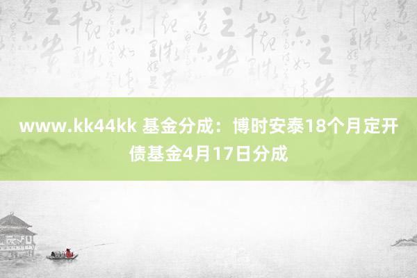 www.kk44kk 基金分成：博时安泰18个月定开债基金4月17日分成