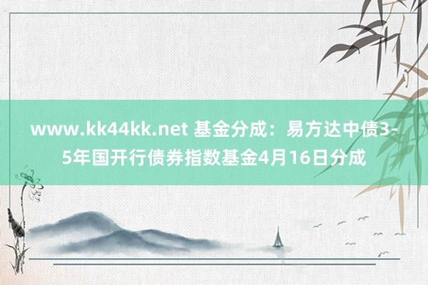 www.kk44kk.net 基金分成：易方达中债3-5年国开行债券指数基金4月16日分成