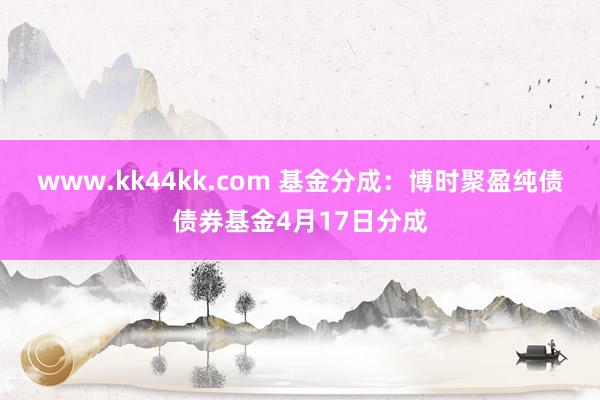 www.kk44kk.com 基金分成：博时聚盈纯债债券基金4月17日分成