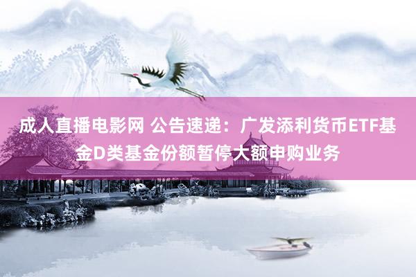 成人直播电影网 公告速递：广发添利货币ETF基金D类基金份额暂停大额申购业务
