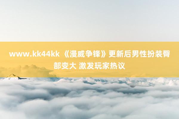 www.kk44kk 《漫威争锋》更新后男性扮装臀部变大 激发玩家热议