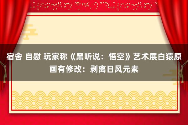 宿舍 自慰 玩家称《黑听说：悟空》艺术展白猿原画有修改：剥离日风元素