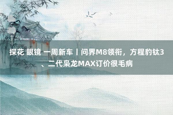 探花 眼镜 一周新车丨问界M8领衔，方程豹钛3、二代枭龙MAX订价很毛病
