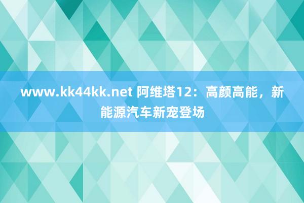www.kk44kk.net 阿维塔12：高颜高能，新能源汽车新宠登场