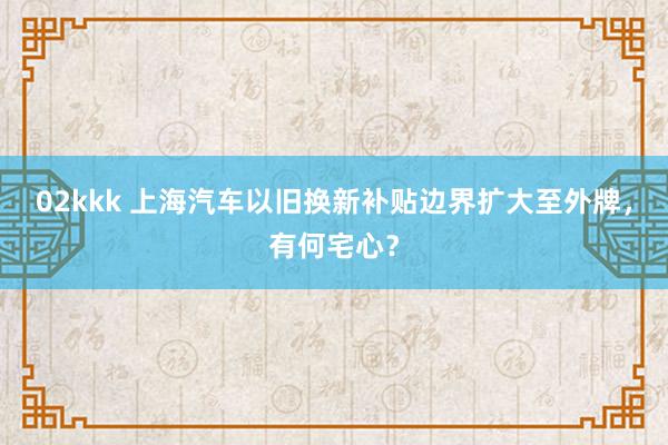 02kkk 上海汽车以旧换新补贴边界扩大至外牌，有何宅心？