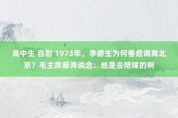 高中生 自慰 1973年，李德生为何垂危调离北京？毛主席簸弄说念：他是去陪嫁的啊