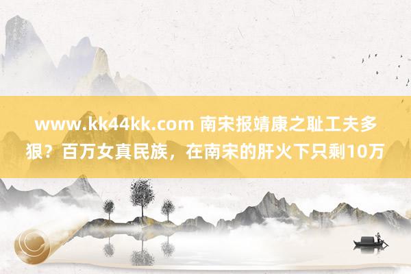 www.kk44kk.com 南宋报靖康之耻工夫多狠？百万女真民族，在南宋的肝火下只剩10万