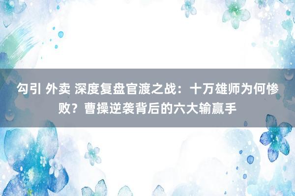 勾引 外卖 深度复盘官渡之战：十万雄师为何惨败？曹操逆袭背后的六大输赢手