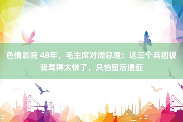 色情影院 48年，毛主席对周总理：这三个兵团被我骂得太惨了，只怕留后遗症