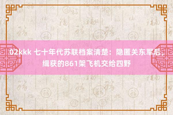 02kkk 七十年代苏联档案清楚：隐匿关东军后，缉获的861架飞机交给四野