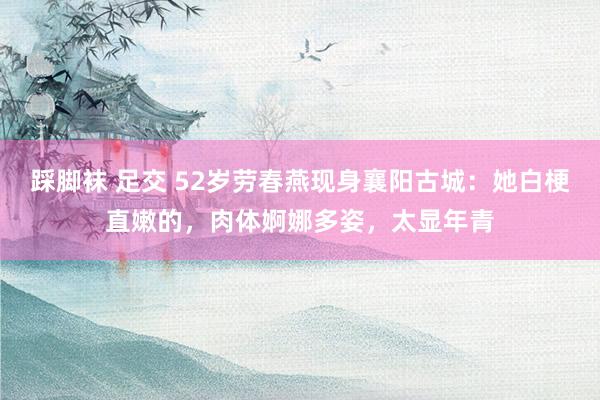 踩脚袜 足交 52岁劳春燕现身襄阳古城：她白梗直嫩的，肉体婀娜多姿，太显年青
