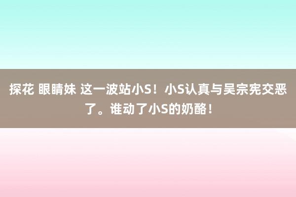 探花 眼睛妹 这一波站小S！小S认真与吴宗宪交恶了。谁动了小S的奶酪！