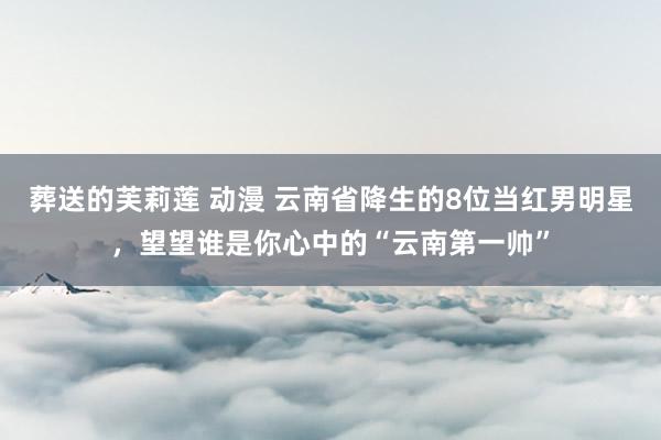 葬送的芙莉莲 动漫 云南省降生的8位当红男明星，望望谁是你心中的“云南第一帅”