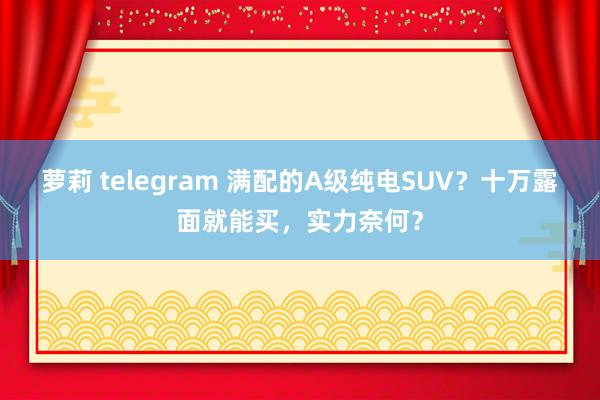 萝莉 telegram 满配的A级纯电SUV？十万露面就能买，实力奈何？