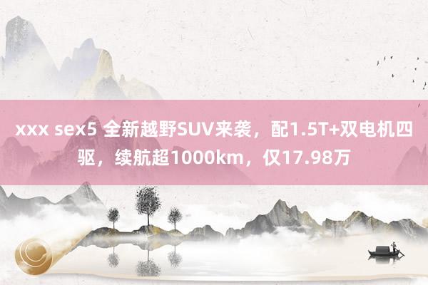 xxx sex5 全新越野SUV来袭，配1.5T+双电机四驱，续航超1000km，仅17.98万