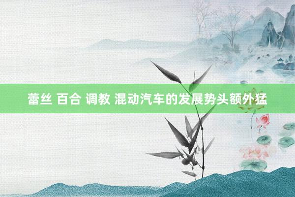 蕾丝 百合 调教 混动汽车的发展势头额外猛