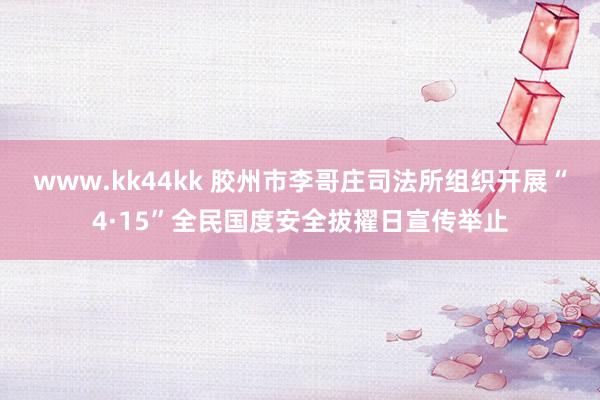 www.kk44kk 胶州市李哥庄司法所组织开展“4·15”全民国度安全拔擢日宣传举止