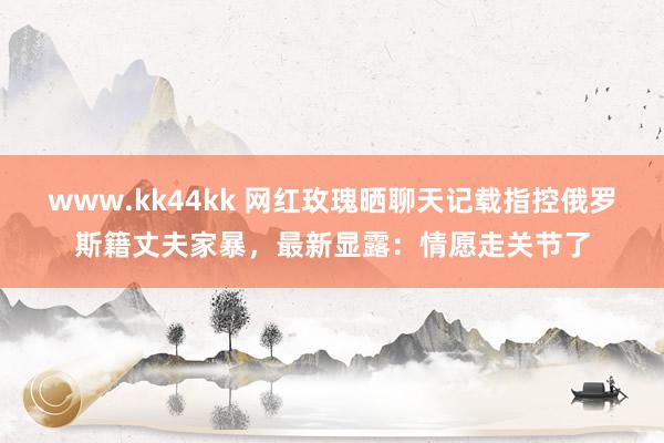 www.kk44kk 网红玫瑰晒聊天记载指控俄罗斯籍丈夫家暴，最新显露：情愿走关节了