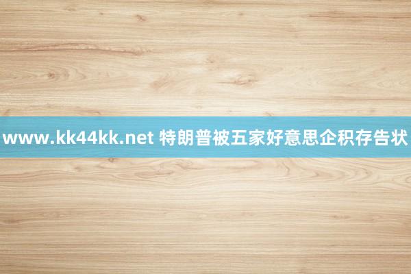 www.kk44kk.net 特朗普被五家好意思企积存告状
