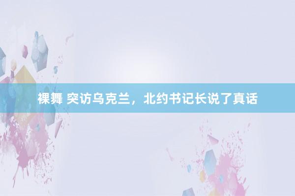 裸舞 突访乌克兰,北约书记长说了真话