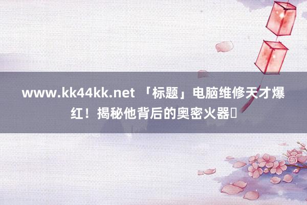 www.kk44kk.net 「标题」电脑维修天才爆红！揭秘他背后的奥密火器✨