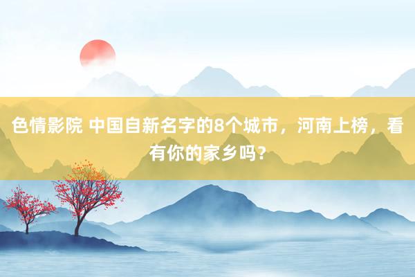 色情影院 中国自新名字的8个城市，河南上榜，看有你的家乡吗？